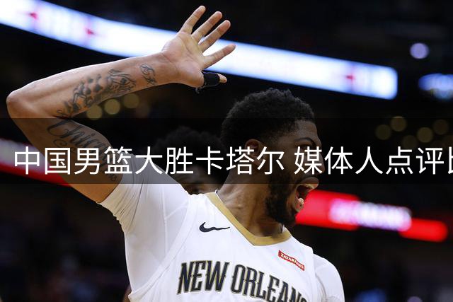 中国男篮大胜卡塔尔 媒体人点评比赛过程值得肯定