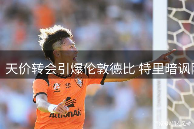 天价转会引爆伦敦德比 特里暗讽阿森纳欧冠底蕴不足