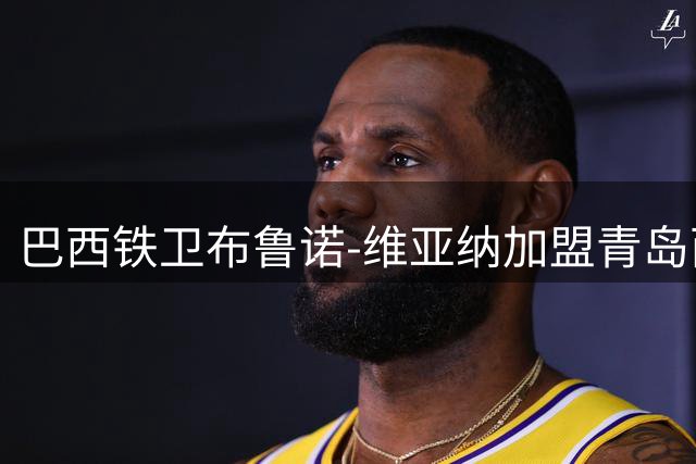 巴西铁卫布鲁诺-维亚纳加盟青岛西海岸 德比战前晒训练照引期待