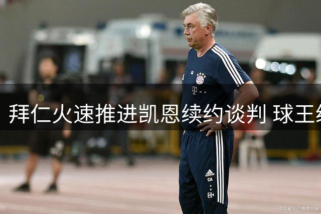 拜仁火速推进凯恩续约谈判 球王级前锋或将长期留队