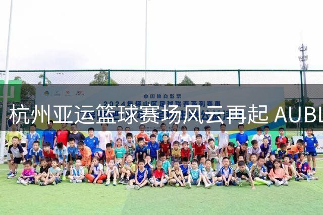 杭州亚运篮球赛场风云再起 AUBL热血宣传片点燃青春斗志