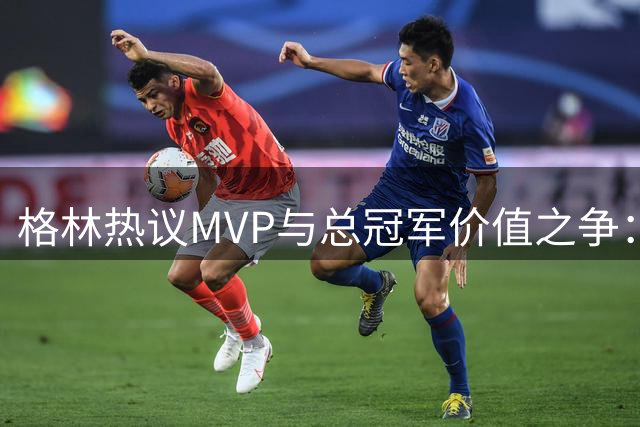 格林热议MVP与总冠军价值之争：布伦森罗斯对比引发思考