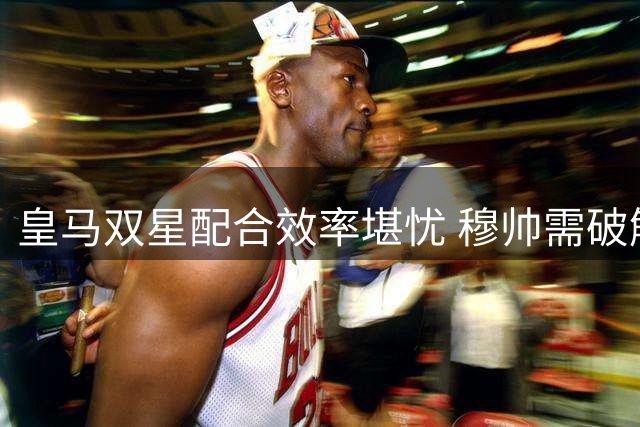 皇马双星配合效率堪忧 穆帅需破解进攻难题