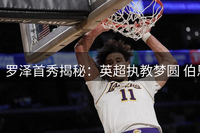 罗泽首秀揭秘：英超执教梦圆 伯恩茅斯青春风暴将启