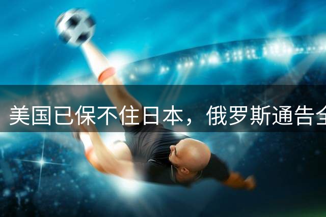 美国已保不住日本，俄罗斯通告全球：中国的一切都在按照计划进行