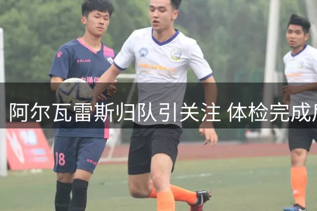 阿尔瓦雷斯归队引关注 体检完成后正式回归马竞训练