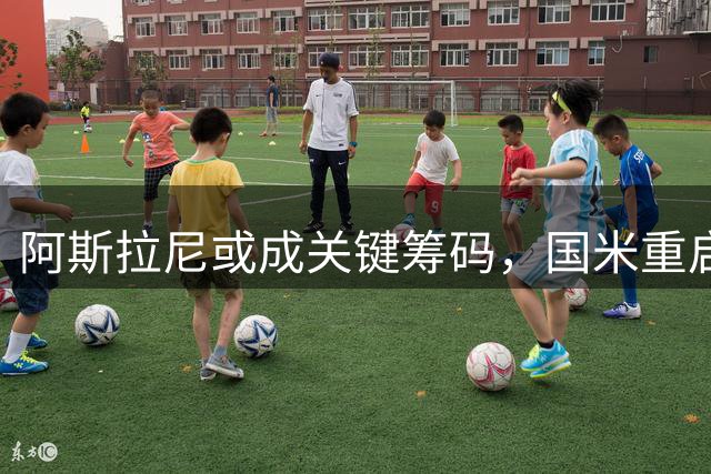 阿斯拉尼或成关键筹码，国米重启迪亚比转会谈判