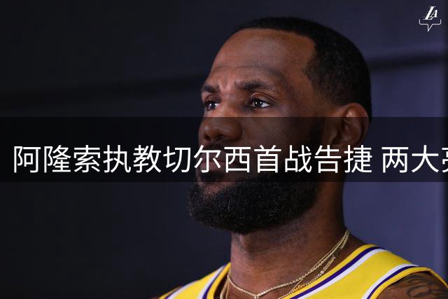 阿隆索执教切尔西首战告捷 两大亮点与隐忧并存
