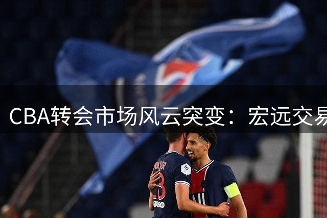 CBA转会市场风云突变：宏远交易受阻，徐杰落选，外援续约成定局