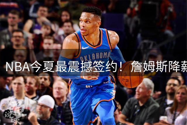 NBA今夏最震撼签约！詹姆斯降薪加盟76人组建四巨头