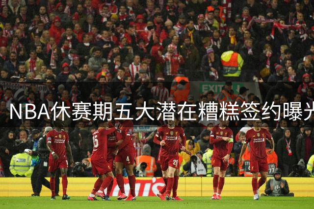 NBA休赛期五大潜在糟糕签约曝光，湖人凯斯勒交易存隐患
